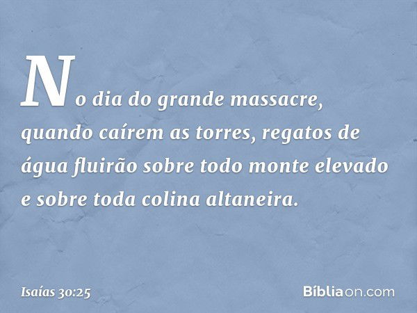 No dia do grande massacre, quando caírem as torres, regatos de água fluirão sobre todo monte elevado e sobre toda colina altaneira. -- Isaías 30:25