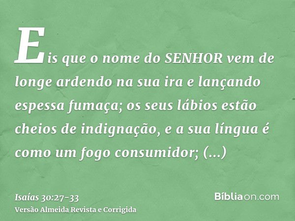 Eis que o nome do SENHOR vem de longe ardendo na sua ira e lançando espessa fumaça; os seus lábios estão cheios de indignação, e a sua língua é como um fogo con