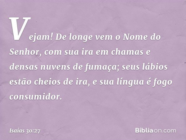 Vejam! De longe vem
o Nome do Senhor,
com sua ira em chamas
e densas nuvens de fumaça;
seus lábios estão cheios de ira,
e sua língua é fogo consumidor. -- Isaía