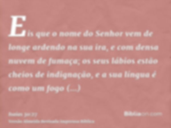 Eis que o nome do Senhor vem de longe ardendo na sua ira, e com densa nuvem de fumaça; os seus lábios estão cheios de indignação, e a sua língua é como um fogo 