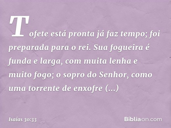 Tofete está pronta já faz tempo;
foi preparada para o rei.
Sua fogueira é funda e larga,
com muita lenha e muito fogo;
o sopro do Senhor,
como uma torrente de e