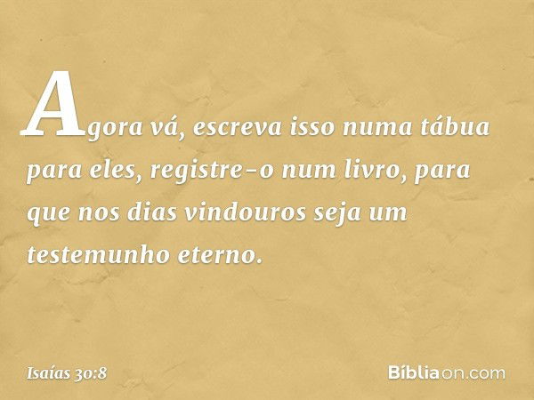 Agora vá, escreva isso
numa tábua para eles,
registre-o num livro,
para que nos dias vindouros
seja um testemunho eterno. -- Isaías 30:8