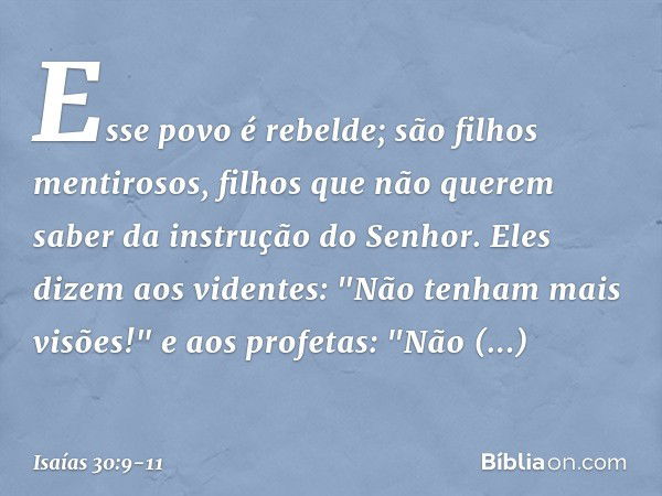 Esse povo é rebelde;
são filhos mentirosos,
filhos que não querem saber
da instrução do Senhor. Eles dizem aos videntes:
"Não tenham mais visões!"
e aos profeta