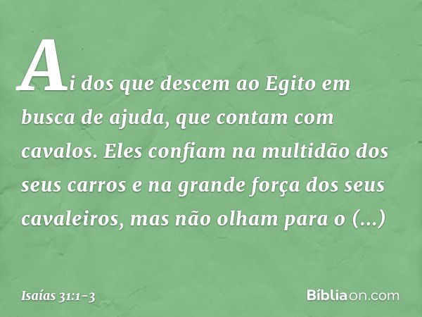 Ai dos que descem ao Egito
em busca de ajuda,
que contam com cavalos.
Eles confiam na multidão dos seus carros
e na grande força dos seus cavaleiros,
mas não ol