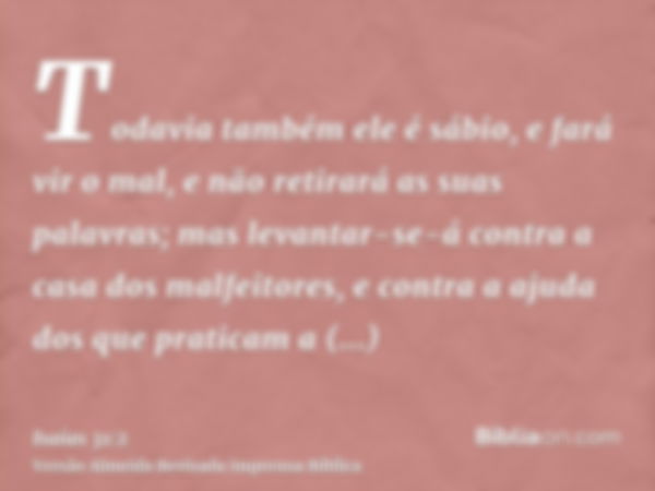 Todavia também ele é sábio, e fará vir o mal, e não retirará as suas palavras; mas levantar-se-á contra a casa dos malfeitores, e contra a ajuda dos que pratica