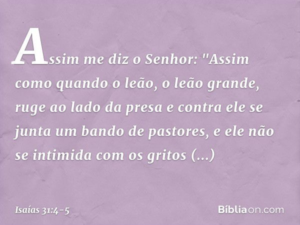 Assim me diz o Senhor:
"Assim como quando o leão,
o leão grande, ruge ao lado da presa
e contra ele se junta
um bando de pastores,
e ele não se intimida com os 