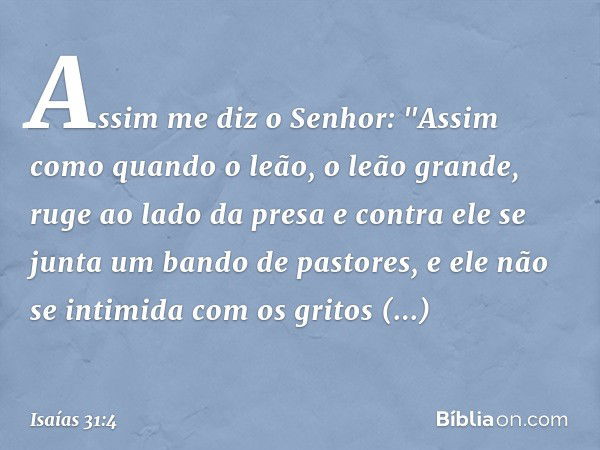 Assim me diz o Senhor:
"Assim como quando o leão,
o leão grande, ruge ao lado da presa
e contra ele se junta
um bando de pastores,
e ele não se intimida com os 