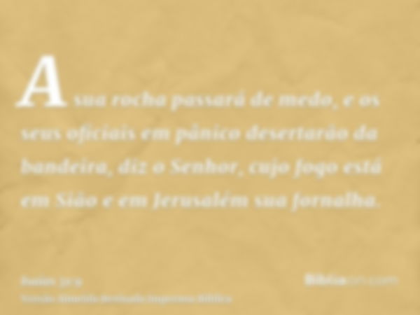 A sua rocha passará de medo, e os seus oficiais em pânico desertarão da bandeira, diz o Senhor, cujo fogo está em Sião e em Jerusalém sua fornalha.