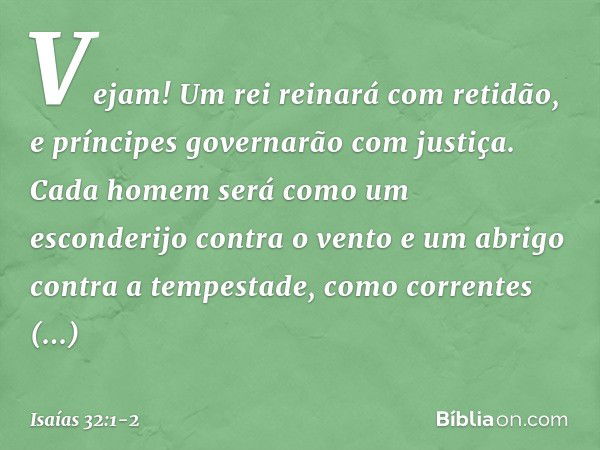 Vejam! Um rei reinará com retidão,
e príncipes governarão com justiça. Cada homem será como um esconderijo
contra o vento
e um abrigo contra a tempestade,
como 