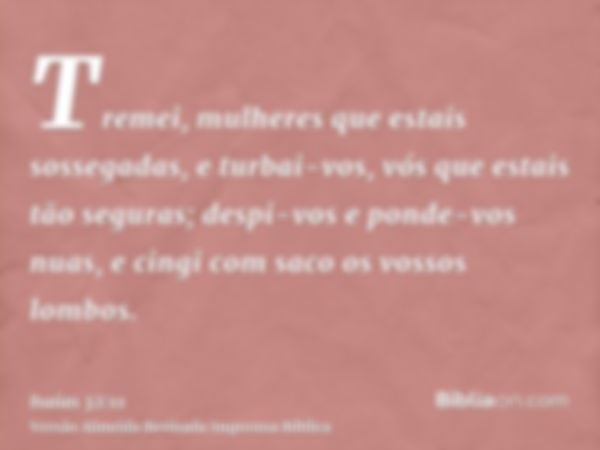 Tremei, mulheres que estais sossegadas, e turbai-vos, vós que estais tão seguras; despi-vos e ponde-vos nuas, e cingi com saco os vossos lombos.