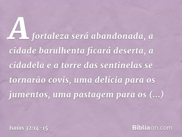 A fortaleza será abandonada,
a cidade barulhenta ficará deserta,
a cidadela e a torre das sentinelas
se tornarão covis,
uma delícia para os jumentos,
uma pastag