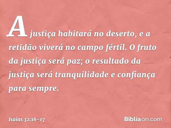 A justiça habitará no deserto,
e a retidão viverá no campo fértil. O fruto da justiça será paz;
o resultado da justiça será tranquilidade
e confiança para sempr