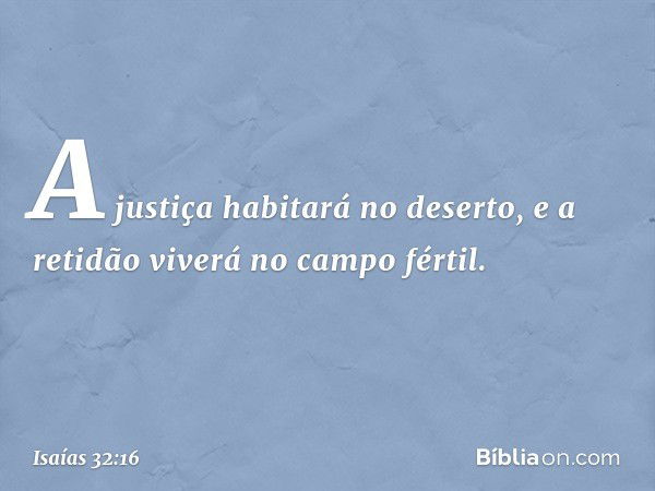 A justiça habitará no deserto,
e a retidão viverá no campo fértil. -- Isaías 32:16