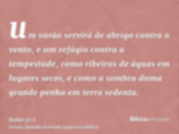 um varão servirá de abrigo contra o vento, e um refúgio contra a tempestade, como ribeiros de águas em lugares secos, e como a sombra duma grande penha em terra