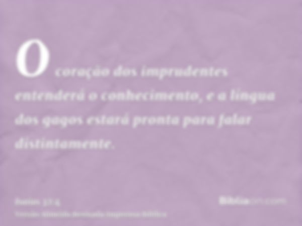 O coração dos imprudentes entenderá o conhecimento, e a língua dos gagos estará pronta para falar distintamente.