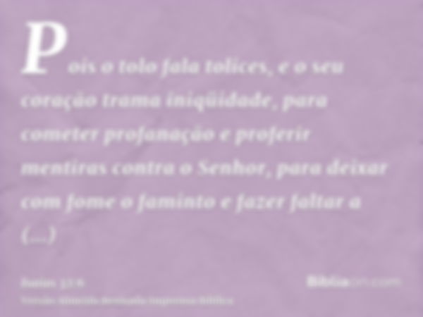 Pois o tolo fala tolices, e o seu coração trama iniqüidade, para cometer profanação e proferir mentiras contra o Senhor, para deixar com fome o faminto e fazer 