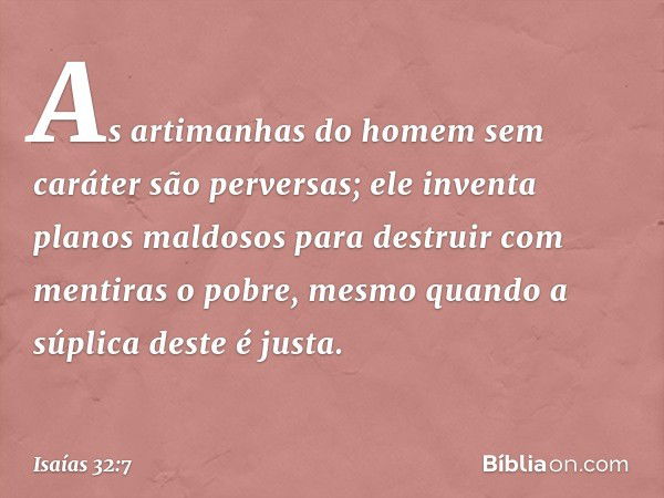 As artimanhas do homem sem caráter
são perversas;
ele inventa planos maldosos
para destruir com mentiras o pobre,
mesmo quando a súplica deste é justa. -- Isaía