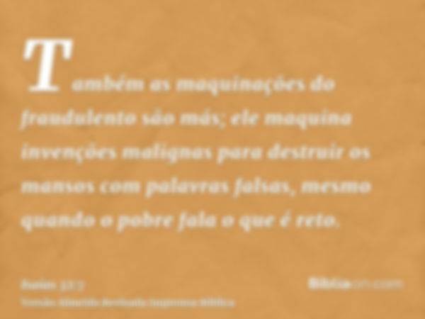 Também as maquinações do fraudulento são más; ele maquina invenções malignas para destruir os mansos com palavras falsas, mesmo quando o pobre fala o que é reto