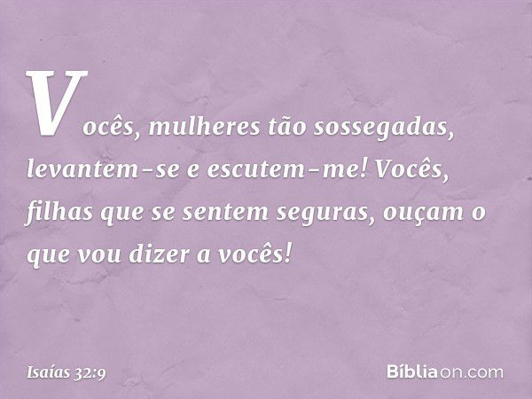 Vocês, mulheres tão sossegadas,
levantem-se e escutem-me!
Vocês, filhas que se sentem seguras,
ouçam o que vou dizer a vocês! -- Isaías 32:9