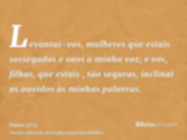 Levantai-vos, mulheres que estais sossegadas e ouvi a minha voz; e vós, filhas, que estais , tão seguras, inclinai os ouvidos às minhas palavras.