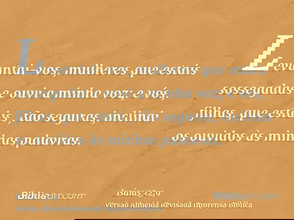 Levantai-vos, mulheres que estais sossegadas e ouvi a minha voz; e vós, filhas, que estais , tão seguras, inclinai os ouvidos às minhas palavras.