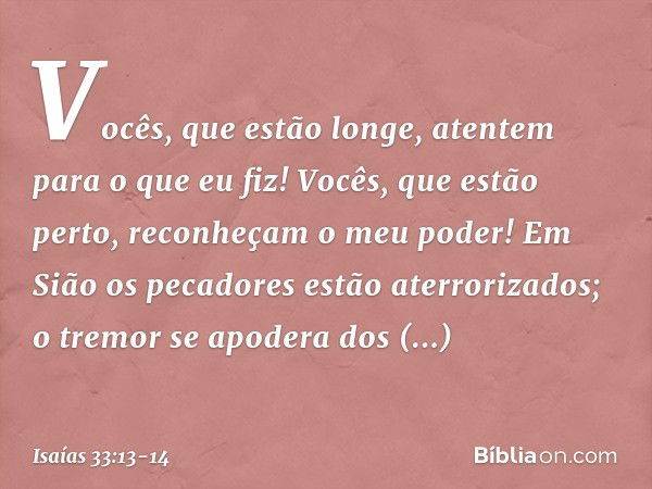 "Vocês, que estão longe,
atentem para o que eu fiz!
Vocês, que estão perto,
reconheçam o meu poder!" Em Sião os pecadores
estão aterrorizados;
o tremor se apode