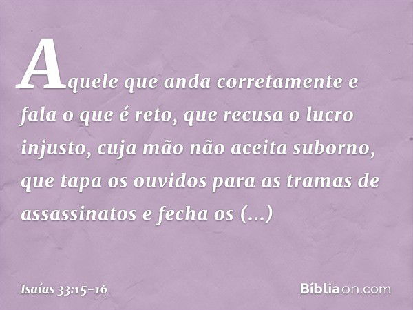 Aquele que anda corretamente
e fala o que é reto,
que recusa o lucro injusto,
cuja mão não aceita suborno,
que tapa os ouvidos
para as tramas de assassinatos
e 