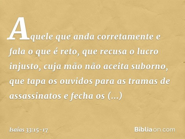 Aquele que anda corretamente
e fala o que é reto,
que recusa o lucro injusto,
cuja mão não aceita suborno,
que tapa os ouvidos
para as tramas de assassinatos
e 