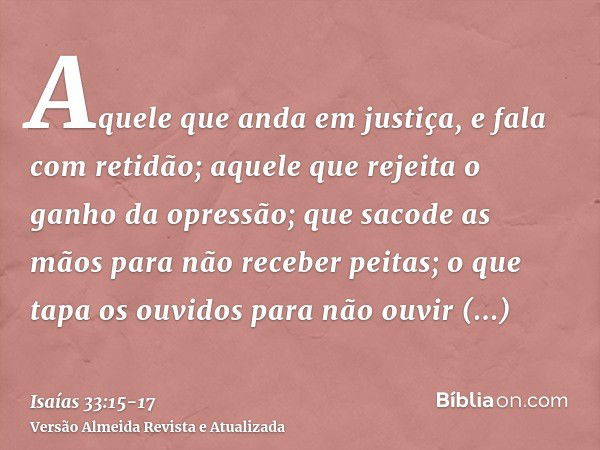 Aquele que anda em justiça, e fala com retidão; aquele que rejeita o ganho da opressão; que sacode as mãos para não receber peitas; o que tapa os ouvidos para n