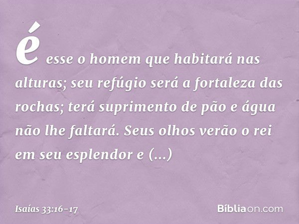 é esse o homem que habitará nas alturas;
seu refúgio
será a fortaleza das rochas;
terá suprimento de pão
e água não lhe faltará. Seus olhos verão o rei em seu e