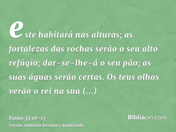 este habitará nas alturas; as fortalezas das rochas serão o seu alto refúgio; dar-se-lhe-á o seu pão; as suas águas serão certas.Os teus olhos verão o rei na su