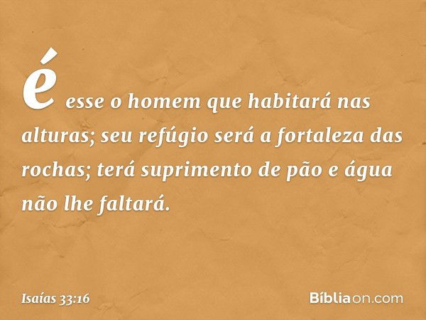 é esse o homem que habitará nas alturas;
seu refúgio
será a fortaleza das rochas;
terá suprimento de pão
e água não lhe faltará. -- Isaías 33:16