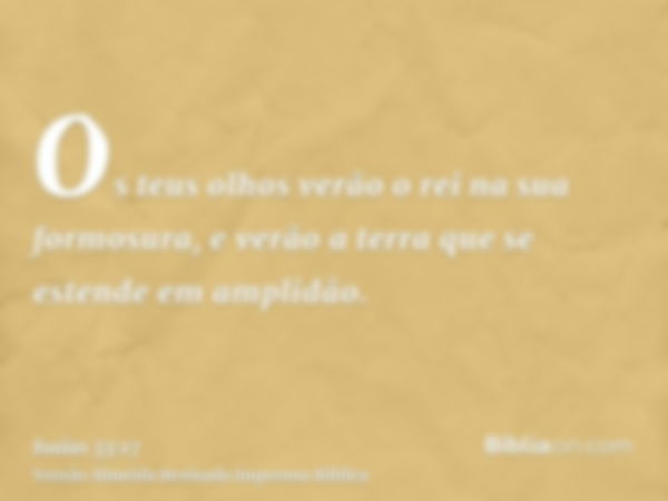 Os teus olhos verão o rei na sua formosura, e verão a terra que se estende em amplidão.