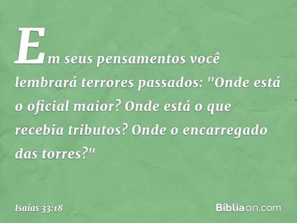 Em seus pensamentos
você lembrará terrores passados:
"Onde está o oficial maior?
Onde está o que recebia tributos?
Onde o encarregado das torres?" -- Isaías 33: