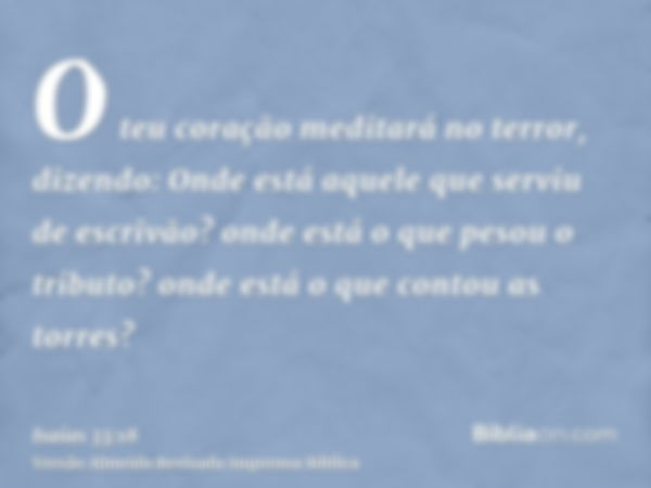 O teu coração meditará no terror, dizendo: Onde está aquele que serviu de escrivão? onde está o que pesou o tributo? onde está o que contou as torres?