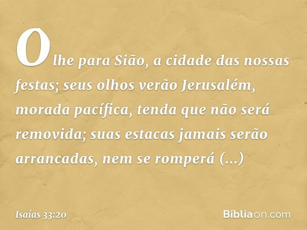 Olhe para Sião,
a cidade das nossas festas;
seus olhos verão Jerusalém,
morada pacífica,
tenda que não será removida;
suas estacas jamais serão arrancadas,
nem 