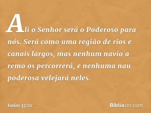 Ali o Senhor será o Poderoso para nós.
Será como uma região de rios e canais largos,
mas nenhum navio a remo os percorrerá,
e nenhuma nau poderosa velejará nele