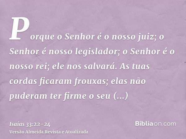 Porque o Senhor é o nosso juiz; o Senhor é nosso legislador; o Senhor é o nosso rei; ele nos salvará.As tuas cordas ficaram frouxas; elas não puderam ter firme 