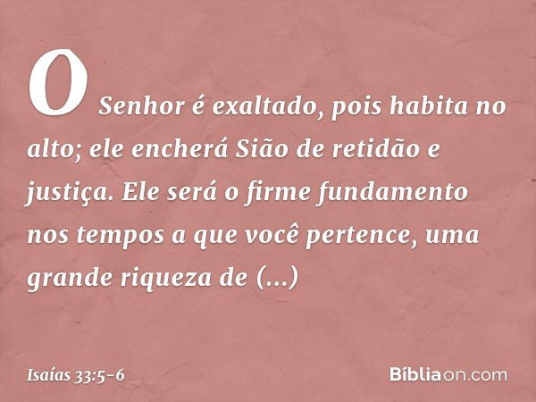 O Senhor é exaltado,
pois habita no alto;
ele encherá Sião de retidão e justiça. Ele será o firme fundamento nos tempos
a que você pertence,
uma grande riqueza 