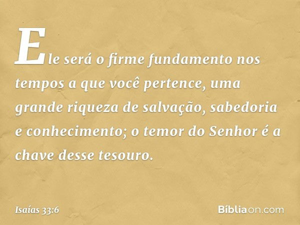 Ele será o firme fundamento nos tempos
a que você pertence,
uma grande riqueza de salvação,
sabedoria e conhecimento;
o temor do Senhor
é a chave desse tesouro.