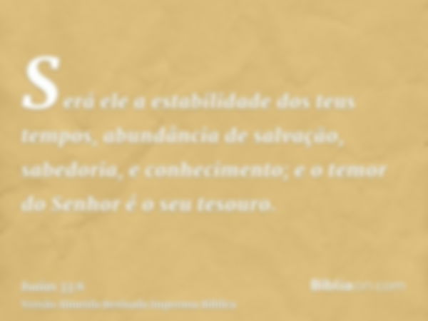 Será ele a estabilidade dos teus tempos, abundância de salvação, sabedoria, e conhecimento; e o temor do Senhor é o seu tesouro.