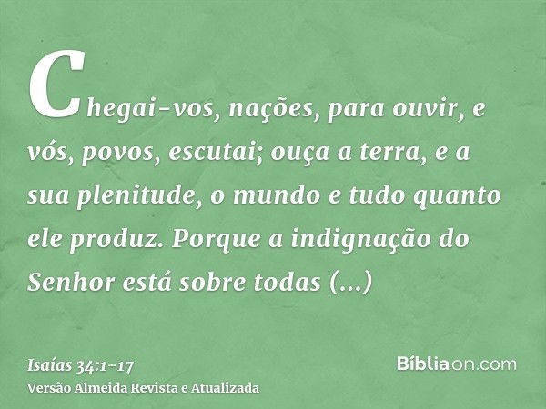 Chegai-vos, nações, para ouvir, e vós, povos, escutai; ouça a terra, e a sua plenitude, o mundo e tudo quanto ele produz.Porque a indignação do Senhor está sobr