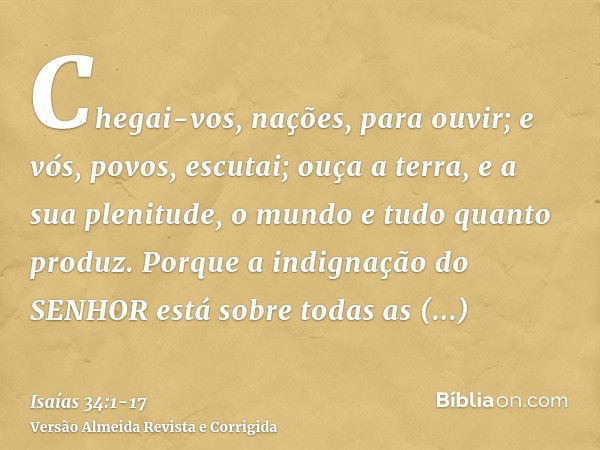 Chegai-vos, nações, para ouvir; e vós, povos, escutai; ouça a terra, e a sua plenitude, o mundo e tudo quanto produz.Porque a indignação do SENHOR está sobre to