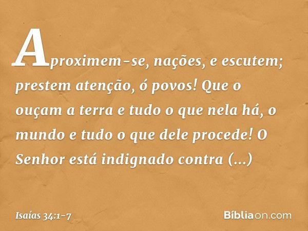 Aproximem-se, nações, e escutem;
prestem atenção, ó povos!
Que o ouçam a terra
e tudo o que nela há,
o mundo e tudo o que dele procede! O Senhor está indignado
