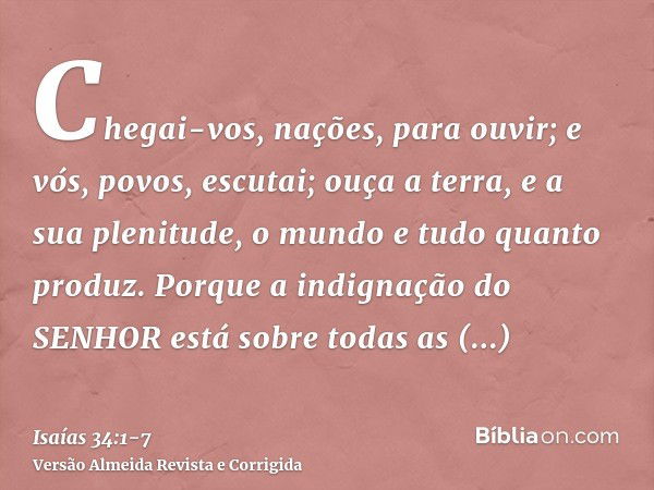 Chegai-vos, nações, para ouvir; e vós, povos, escutai; ouça a terra, e a sua plenitude, o mundo e tudo quanto produz.Porque a indignação do SENHOR está sobre to