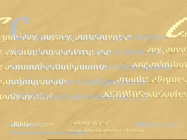 Chegai-vos, nações, para ouvir; e vós, povos, escutai; ouça a terra, e a sua plenitude, o mundo e tudo quanto produz.Porque a indignação do SENHOR está sobre to