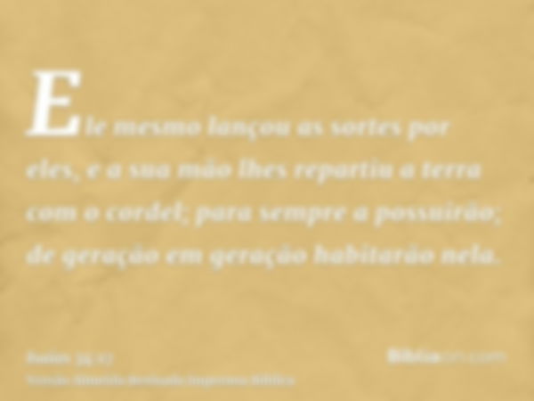 Ele mesmo lançou as sortes por eles, e a sua mão lhes repartiu a terra com o cordel; para sempre a possuirão; de geração em geração habitarão nela.