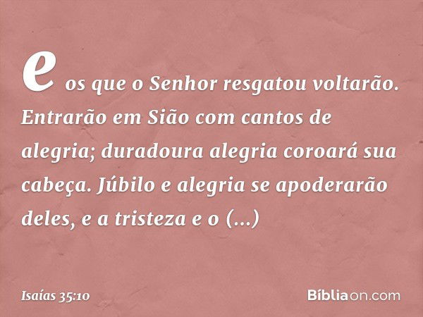 e os que o Senhor resgatou voltarão.
Entrarão em Sião com cantos de alegria;
duradoura alegria coroará sua cabeça.
Júbilo e alegria se apoderarão deles,
e a tri