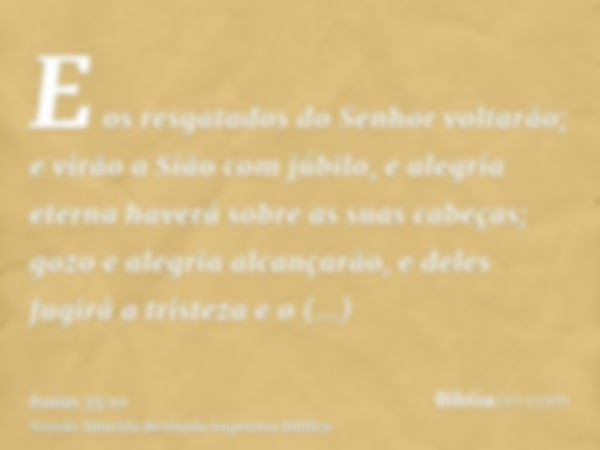 E os resgatados do Senhor voltarão; e virão a Sião com júbilo, e alegria eterna haverá sobre as suas cabeças; gozo e alegria alcançarão, e deles fugirá a triste