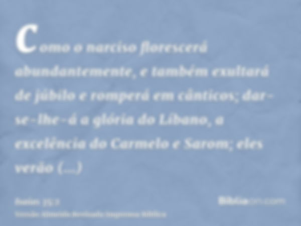 como o narciso florescerá abundantemente, e também exultará de júbilo e romperá em cânticos; dar-se-lhe-á a glória do Líbano, a excelência do Carmelo e Sarom; e